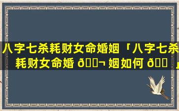 八字七杀耗财女命婚姻「八字七杀耗财女命婚 🐬 姻如何 🐠 」